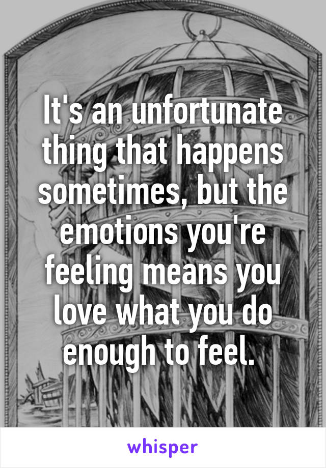 It's an unfortunate thing that happens sometimes, but the emotions you're feeling means you love what you do enough to feel. 