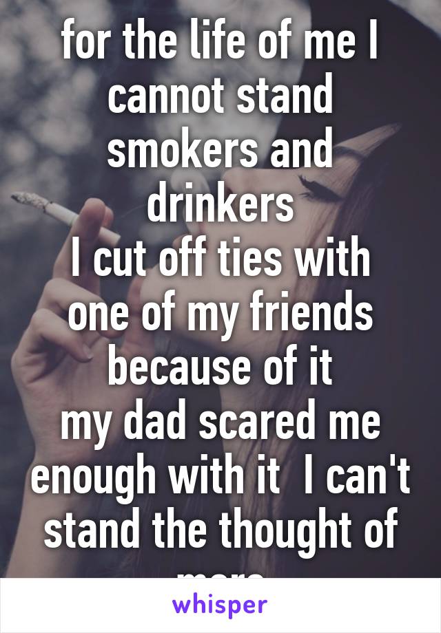 for the life of me I cannot stand smokers and drinkers
I cut off ties with one of my friends because of it
my dad scared me enough with it  I can't stand the thought of more