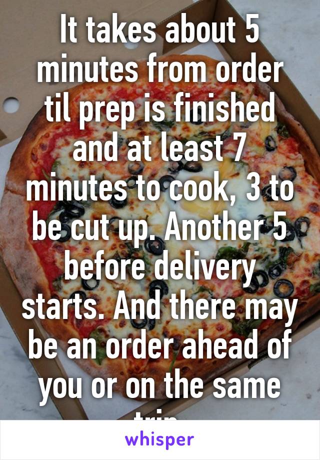 It takes about 5 minutes from order til prep is finished and at least 7 minutes to cook, 3 to be cut up. Another 5 before delivery starts. And there may be an order ahead of you or on the same trip.