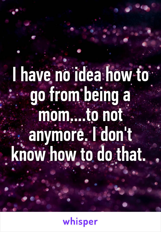 I have no idea how to go from being a mom....to not anymore. I don't know how to do that. 