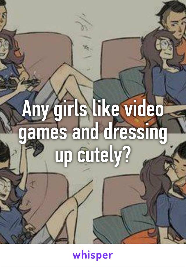 Any girls like video games and dressing up cutely?