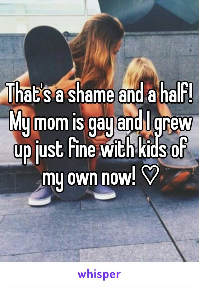 That's a shame and a half! My mom is gay and I grew up just fine with kids of my own now! ♡