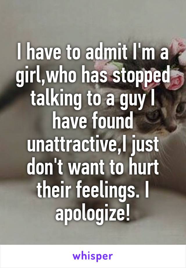 I have to admit I'm a girl,who has stopped talking to a guy I have found unattractive,I just don't want to hurt their feelings. I apologize!