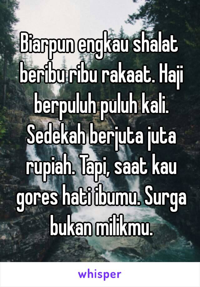 Biarpun engkau shalat beribu ribu rakaat. Haji berpuluh puluh kali. Sedekah berjuta juta rupiah. Tapi, saat kau gores hati ibumu. Surga bukan milikmu.

