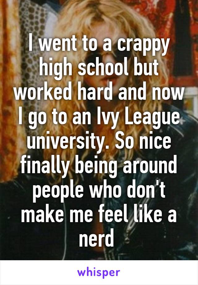 I went to a crappy high school but worked hard and now I go to an Ivy League university. So nice finally being around people who don't make me feel like a nerd 