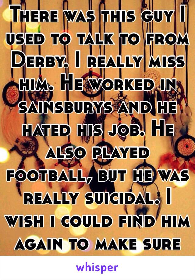 There was this guy I used to talk to from Derby. I really miss him. He worked in sainsburys and he hated his job. He also played football, but he was really suicidal. I wish i could find him again to make sure he is ok.