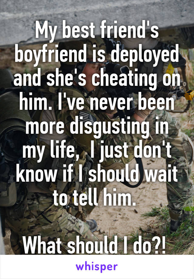 My best friend's boyfriend is deployed and she's cheating on him. I've never been more disgusting in my life,  I just don't know if I should wait to tell him. 

What should I do?! 