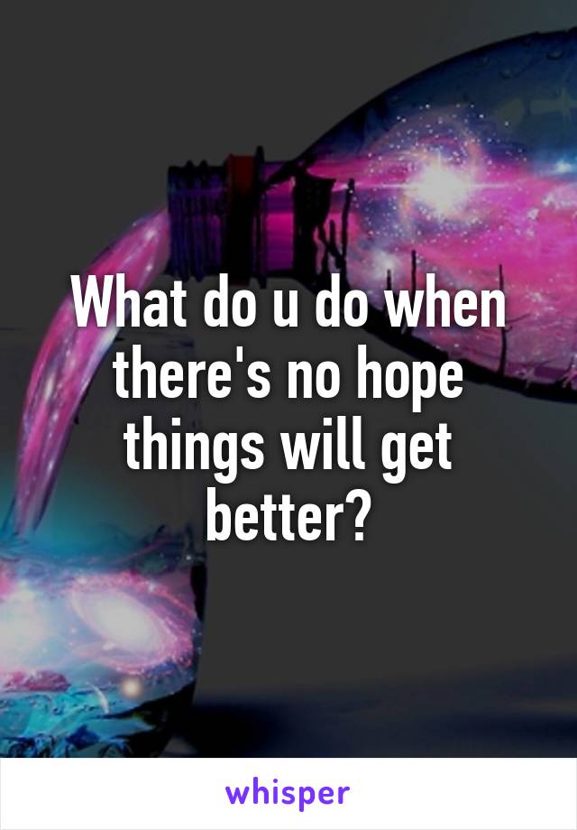 What do u do when there's no hope things will get better?