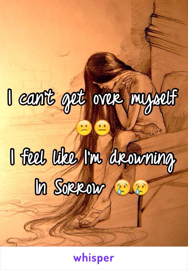 I can't get over myself 😕😐 
I feel like I'm drowning In Sorrow 😢😢 