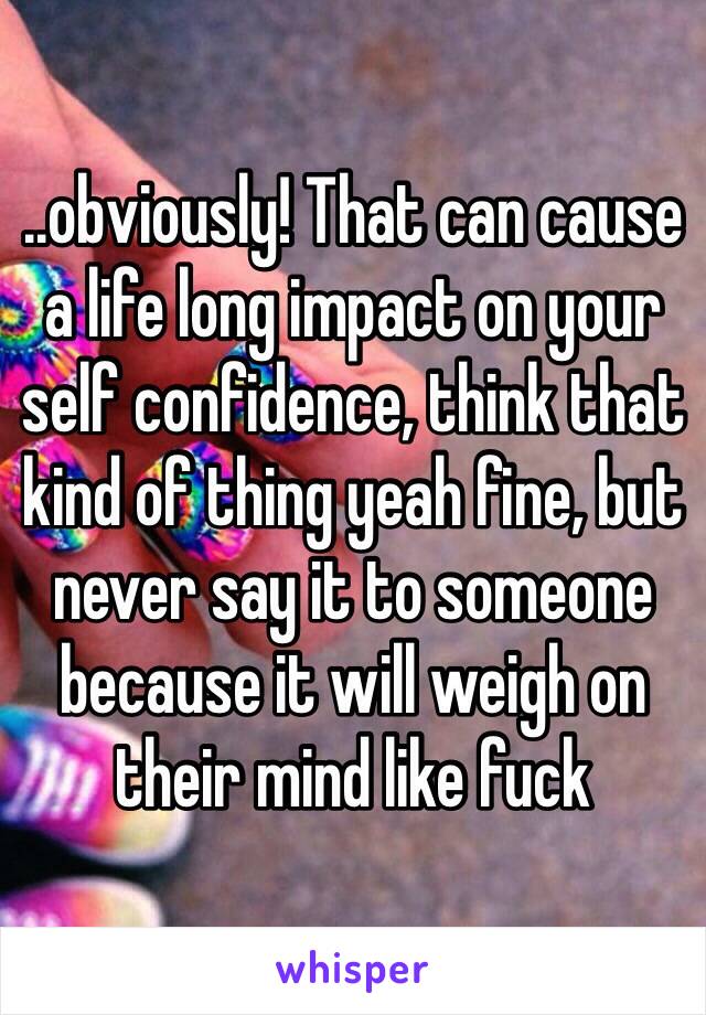 ..obviously! That can cause a life long impact on your self confidence, think that kind of thing yeah fine, but never say it to someone because it will weigh on their mind like fuck