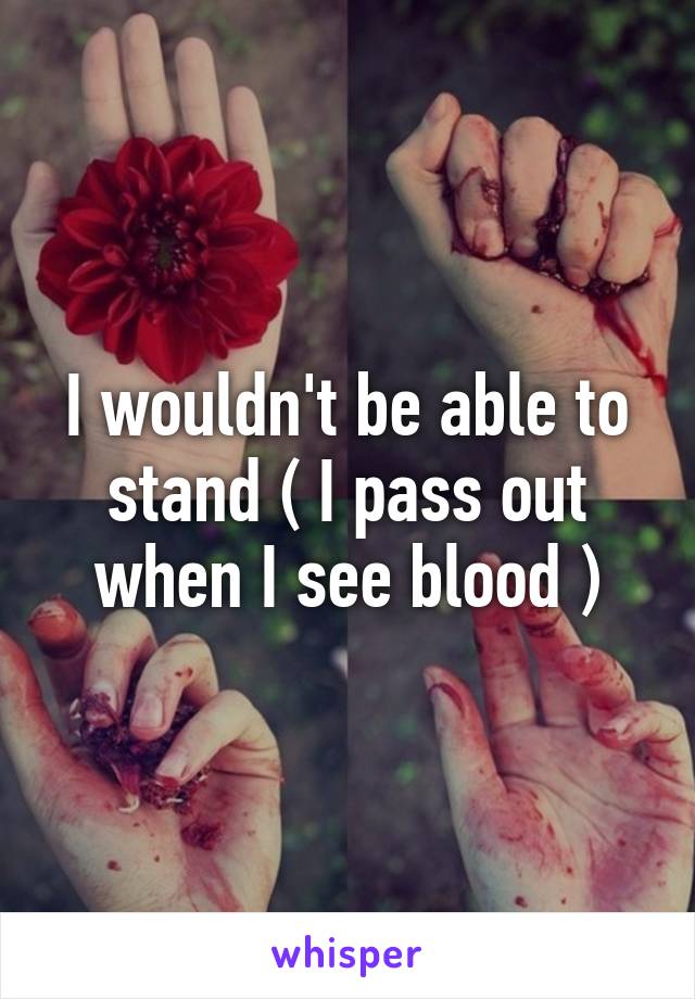 I wouldn't be able to stand ( I pass out when I see blood )