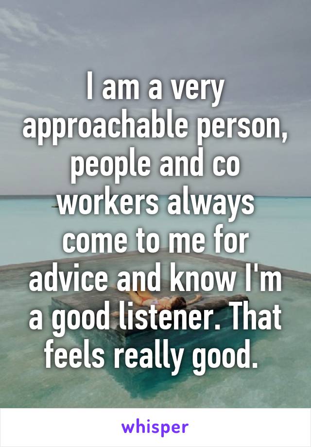 I am a very approachable person, people and co workers always come to me for advice and know I'm a good listener. That feels really good. 