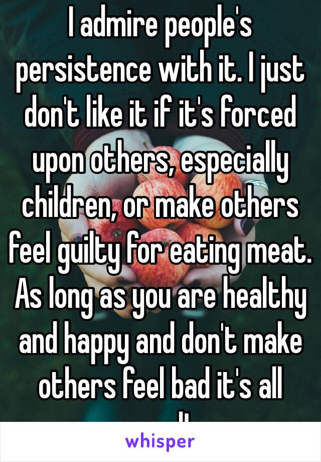 I admire people's persistence with it. I just don't like it if it's forced upon others, especially children, or make others feel guilty for eating meat. As long as you are healthy and happy and don't make others feel bad it's all good!