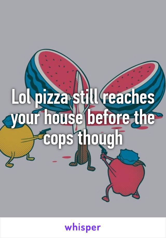 Lol pizza still reaches your house before the cops though