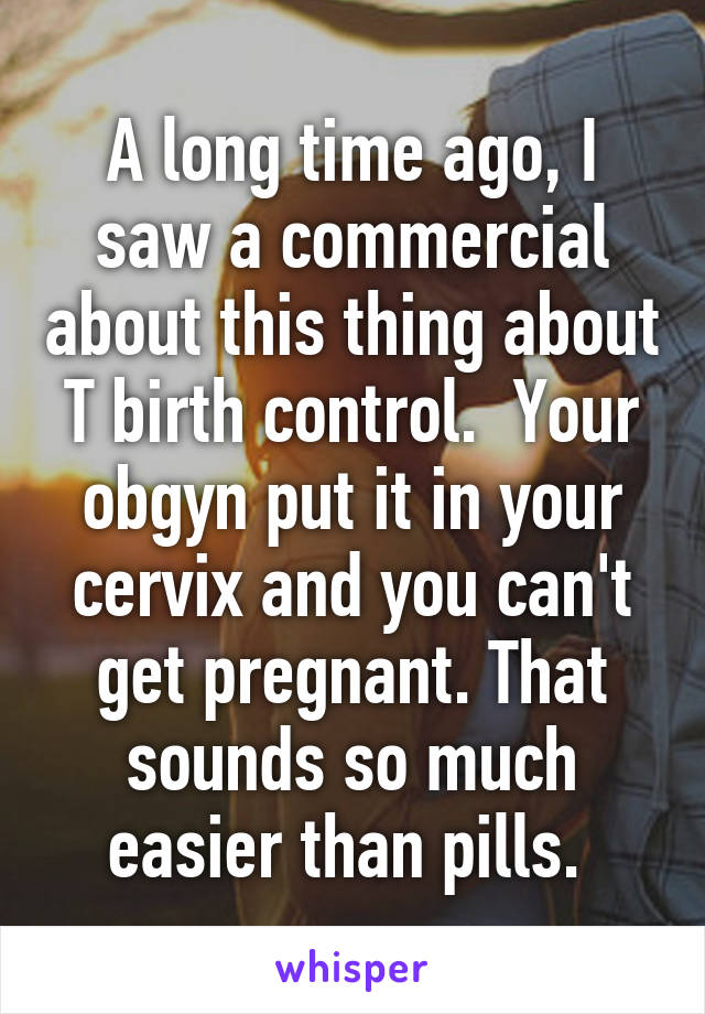 A long time ago, I saw a commercial about this thing about T birth control.  Your obgyn put it in your cervix and you can't get pregnant. That sounds so much easier than pills. 