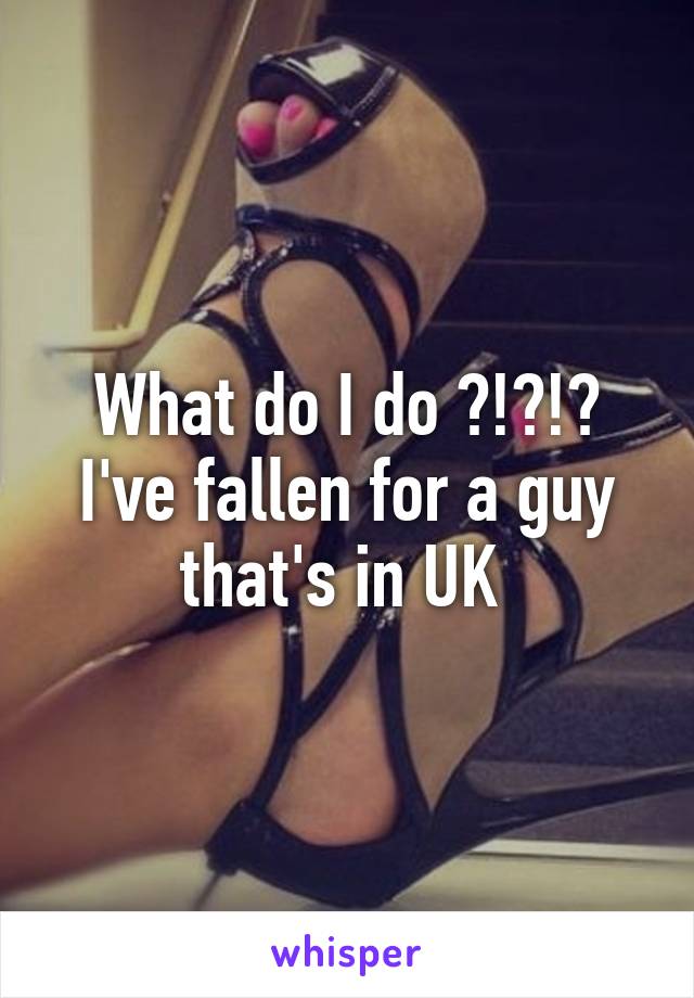 What do I do ?!?!? I've fallen for a guy that's in UK 