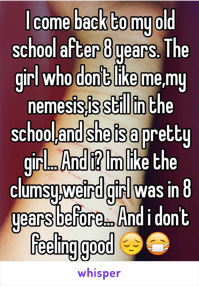 I come back to my old school after 8 years. The girl who don't like me,my nemesis,is still in the school,and she is a pretty girl... And i? Im like the clumsy,weird girl was in 8 years before... And i don't feeling good 😔😷 