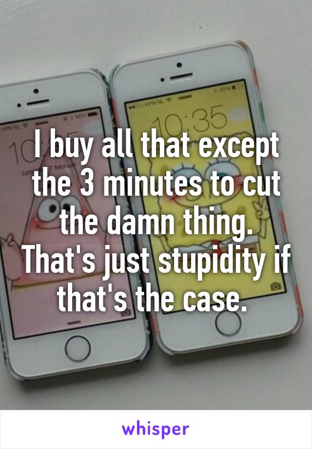 I buy all that except the 3 minutes to cut the damn thing. That's just stupidity if that's the case. 