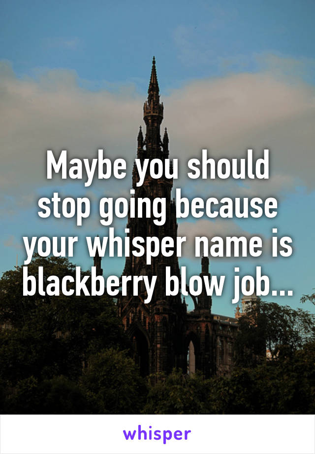 Maybe you should stop going because your whisper name is blackberry blow job...