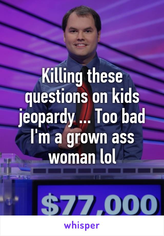 Killing these questions on kids jeopardy ... Too bad I'm a grown ass woman lol