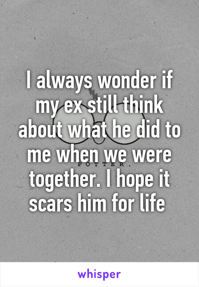 I always wonder if my ex still think about what he did to me when we were together. I hope it scars him for life 