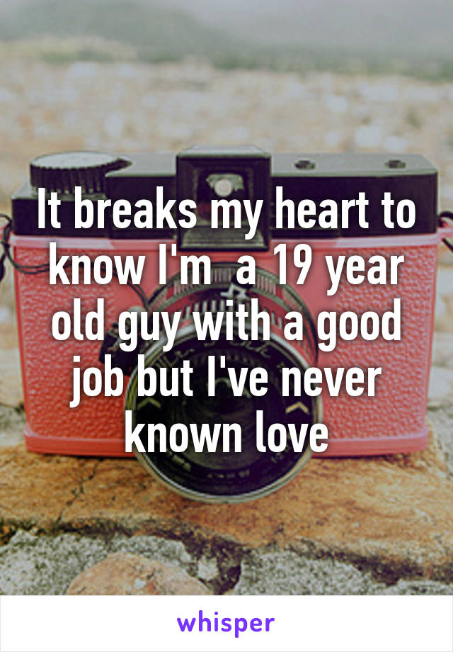 It breaks my heart to know I'm  a 19 year old guy with a good job but I've never known love