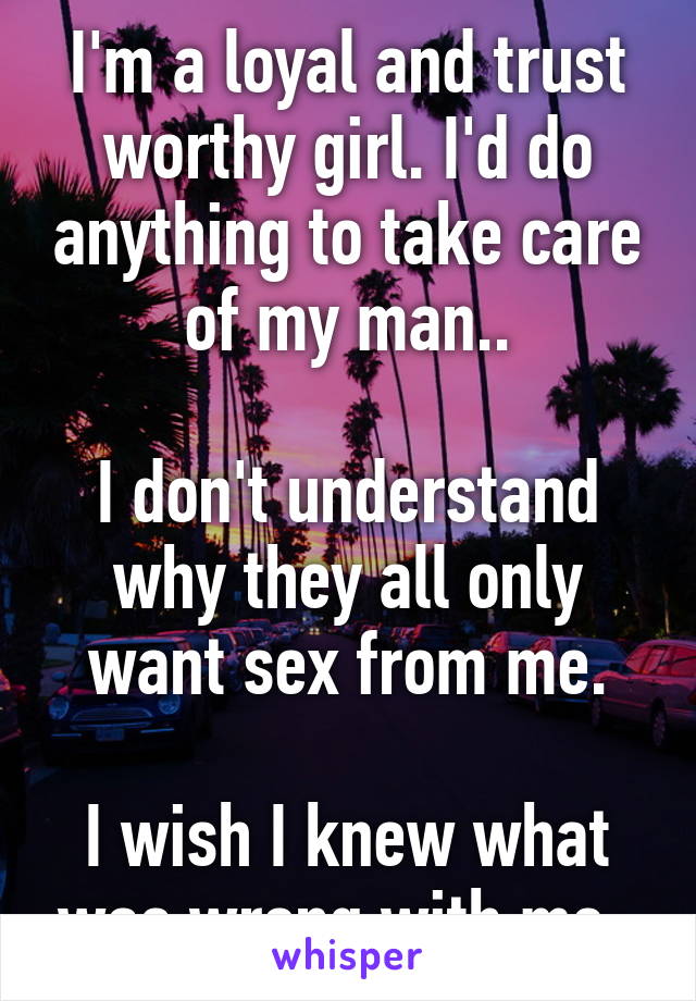 I'm a loyal and trust worthy girl. I'd do anything to take care of my man..

I don't understand why they all only want sex from me.

I wish I knew what was wrong with me. 