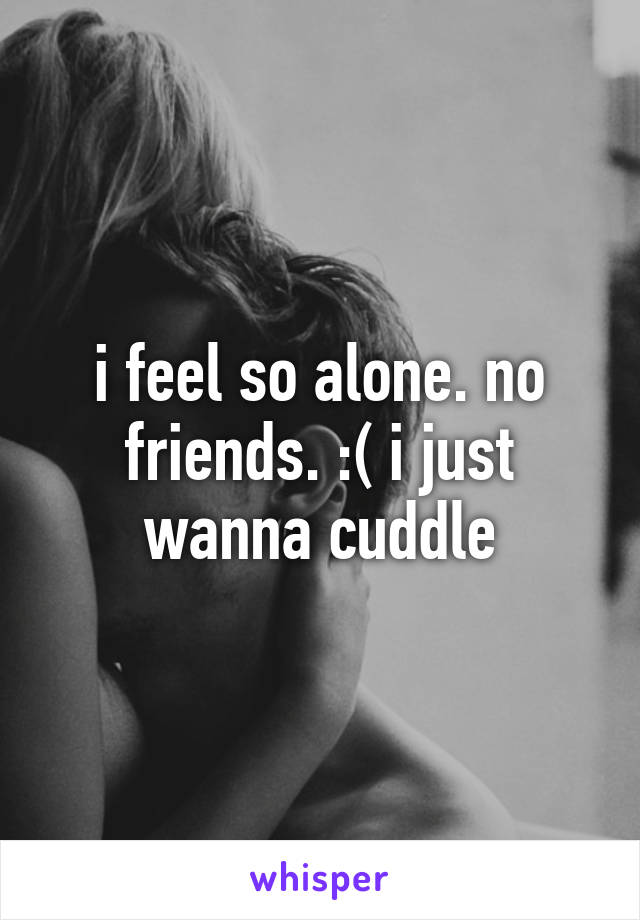 i feel so alone. no friends. :( i just wanna cuddle