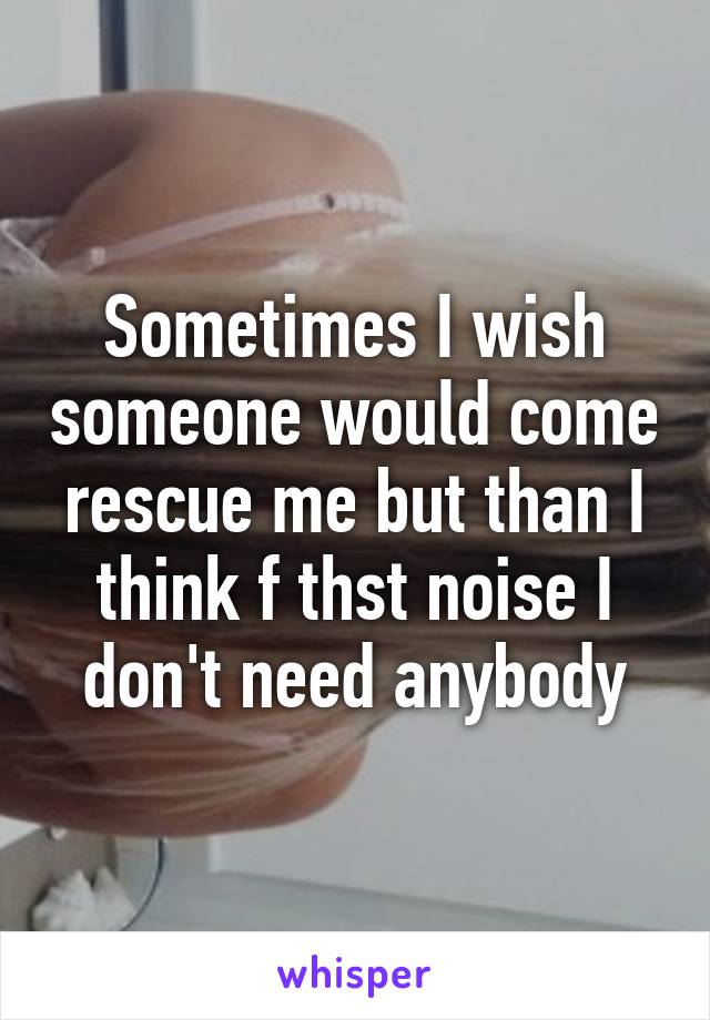 Sometimes I wish someone would come rescue me but than I think f thst noise I don't need anybody