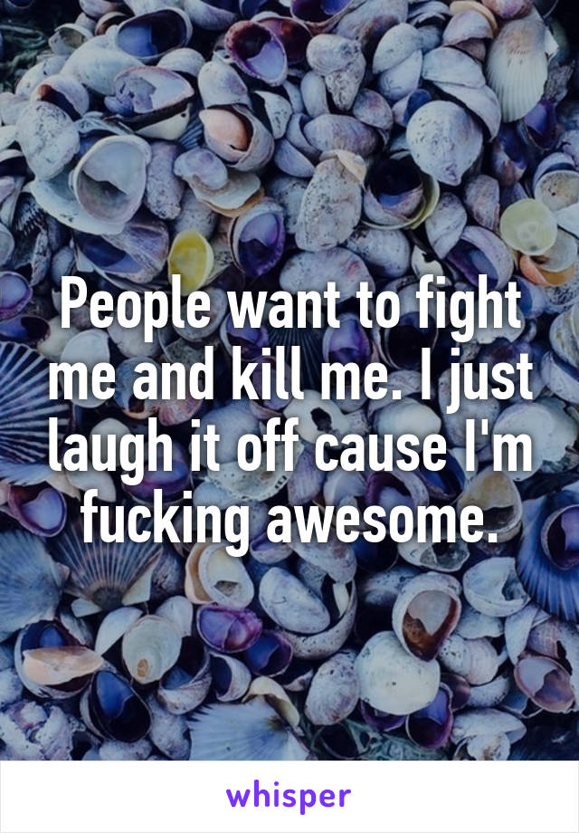 People want to fight me and kill me. I just laugh it off cause I'm fucking awesome.