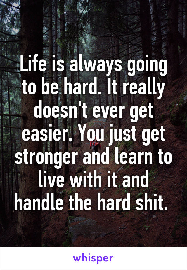 Life is always going to be hard. It really doesn't ever get easier. You just get stronger and learn to live with it and handle the hard shit. 