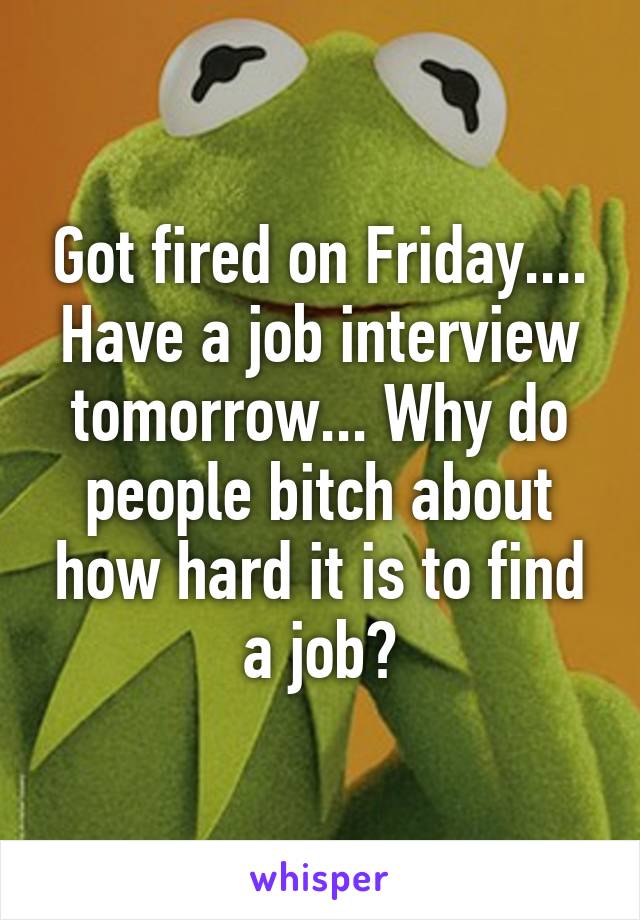 Got fired on Friday.... Have a job interview tomorrow... Why do people bitch about how hard it is to find a job?