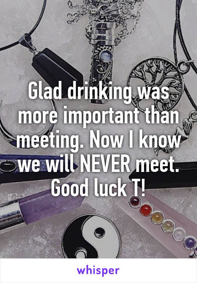 Glad drinking was more important than meeting. Now I know we will NEVER meet. Good luck T!