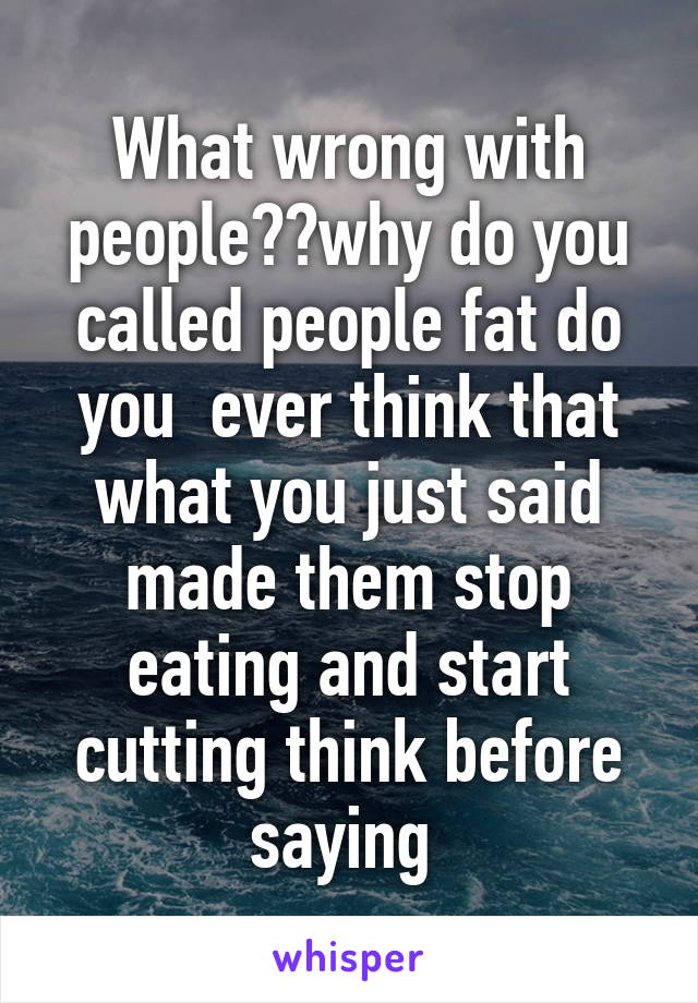 What wrong with people??why do you called people fat do you  ever think that what you just said made them stop eating and start cutting think before saying 