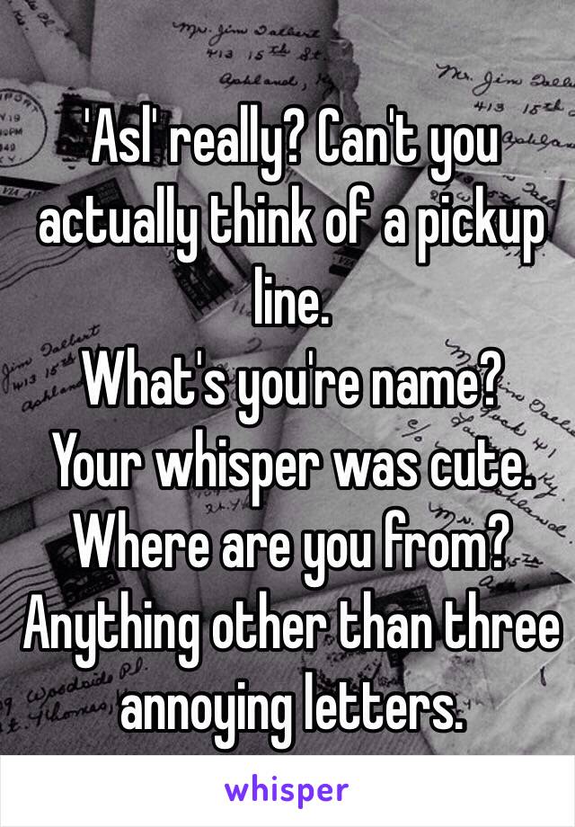 
'Asl' really? Can't you actually think of a pickup line. 
What's you're name? 
Your whisper was cute. 
Where are you from? 
Anything other than three annoying letters. 