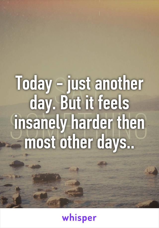 Today - just another day. But it feels insanely harder then most other days..