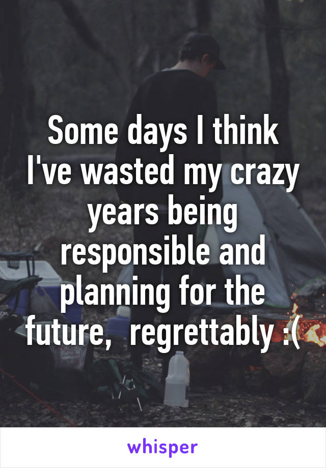 Some days I think I've wasted my crazy years being responsible and planning for the future,  regrettably :(