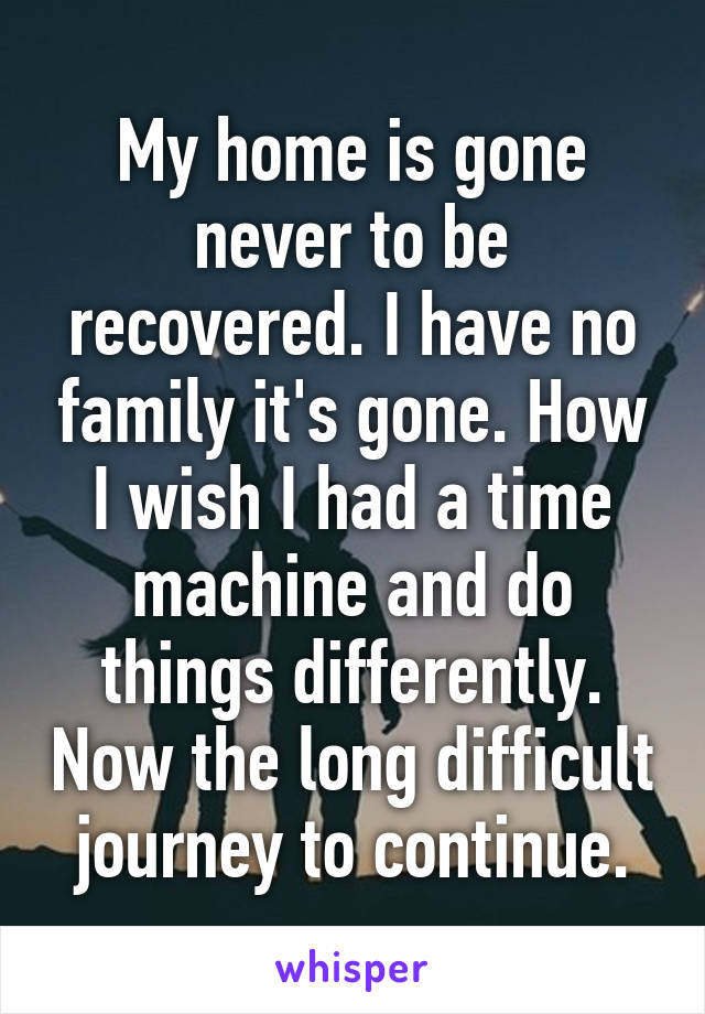 My home is gone never to be recovered. I have no family it's gone. How I wish I had a time machine and do things differently. Now the long difficult journey to continue.