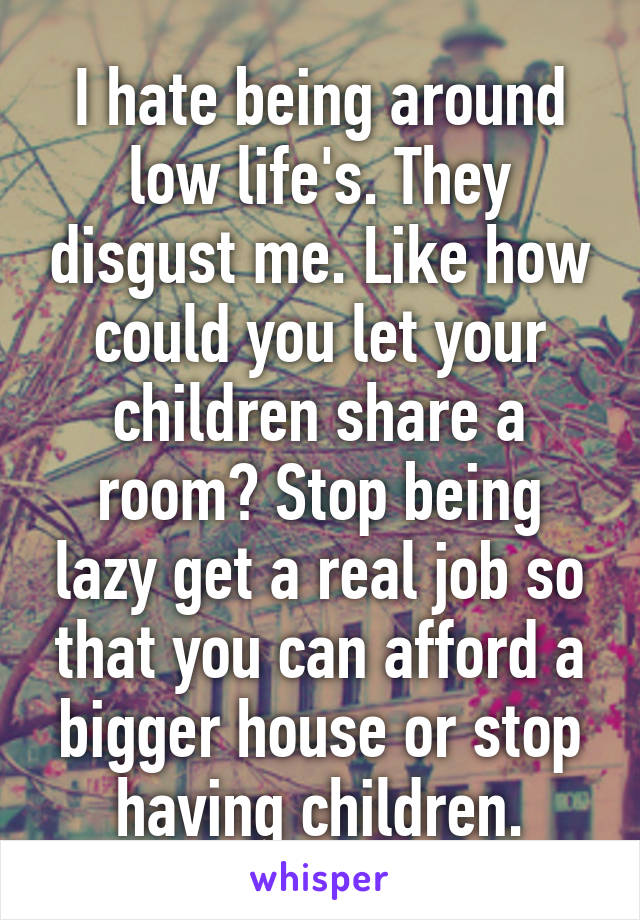 I hate being around low life's. They disgust me. Like how could you let your children share a room? Stop being lazy get a real job so that you can afford a bigger house or stop having children.