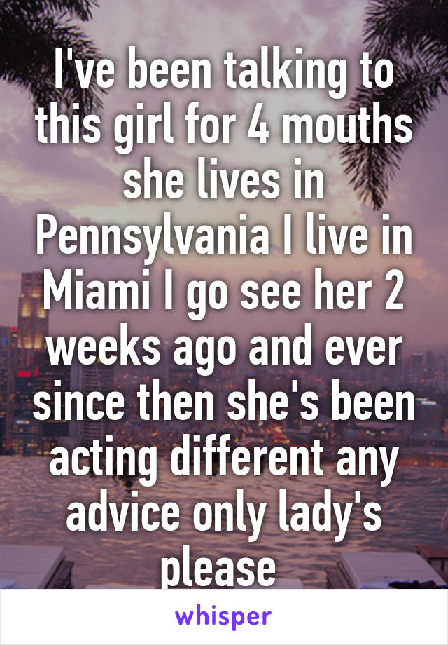 I've been talking to this girl for 4 mouths she lives in Pennsylvania I live in Miami I go see her 2 weeks ago and ever since then she's been acting different any advice only lady's please 