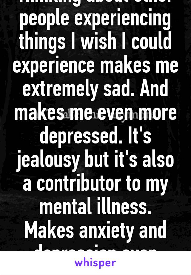 Thinking about other people experiencing things I wish I could experience makes me extremely sad. And makes me even more depressed. It's jealousy but it's also a contributor to my mental illness. Makes anxiety and depression even worse. 