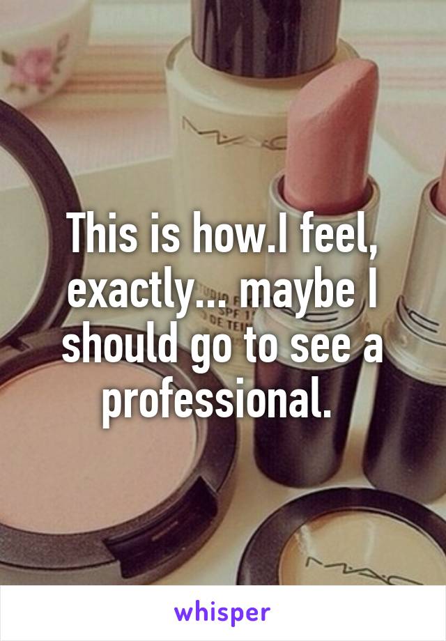 This is how.I feel, exactly... maybe I should go to see a professional. 