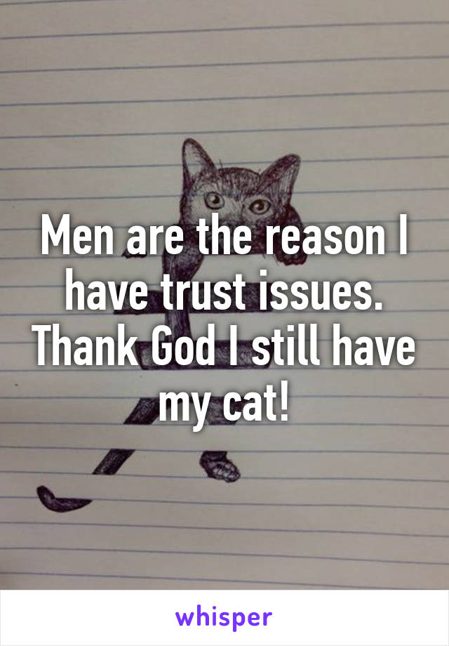 Men are the reason I have trust issues. Thank God I still have my cat!