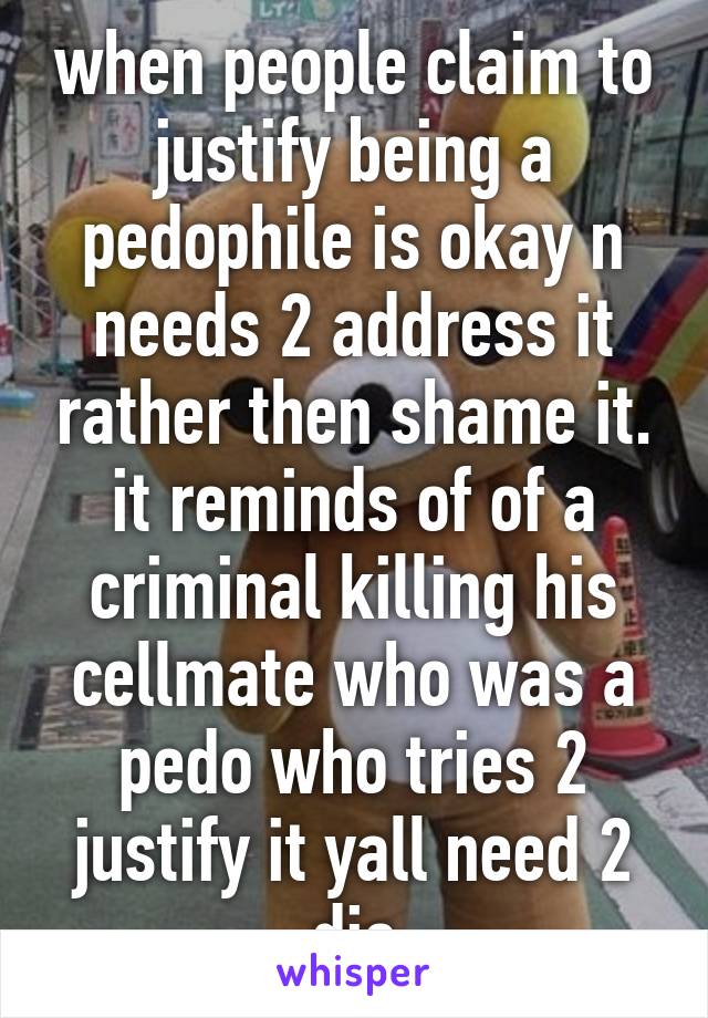 when people claim to justify being a pedophile is okay n needs 2 address it rather then shame it. it reminds of of a criminal killing his cellmate who was a pedo who tries 2 justify it yall need 2 die