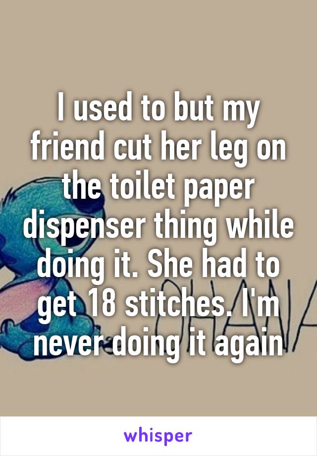 I used to but my friend cut her leg on the toilet paper dispenser thing while doing it. She had to get 18 stitches. I'm never doing it again