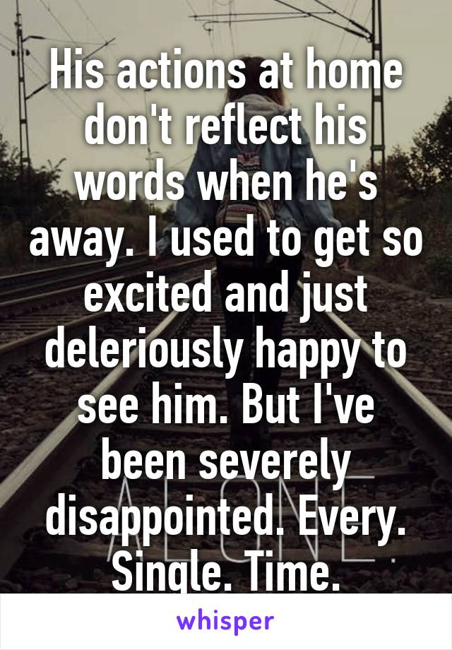 His actions at home don't reflect his words when he's away. I used to get so excited and just deleriously happy to see him. But I've been severely disappointed. Every. Single. Time.