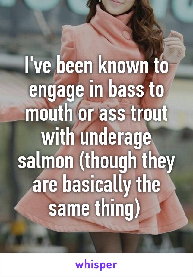 I've been known to engage in bass to mouth or ass trout with underage salmon (though they are basically the same thing) 