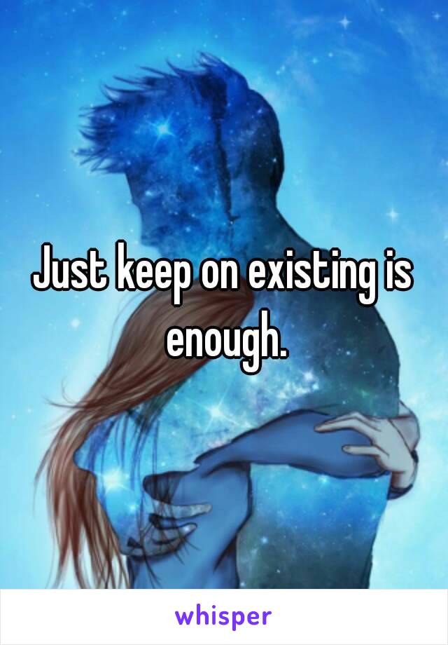 Just keep on existing is enough.