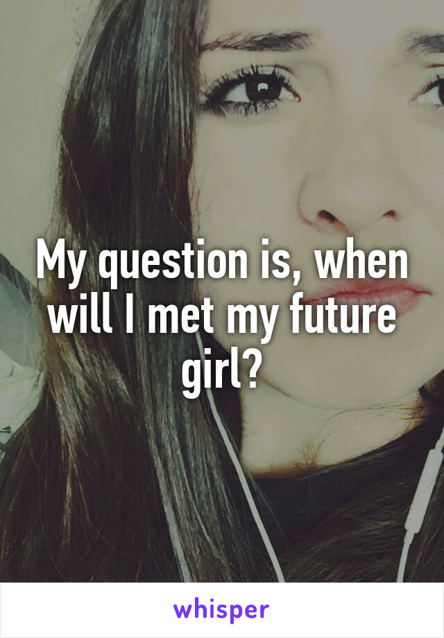 My question is, when will I met my future girl?