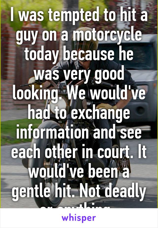 I was tempted to hit a guy on a motorcycle today because he was very good looking. We would've had to exchange information and see each other in court. It would've been a gentle hit. Not deadly or anything. 